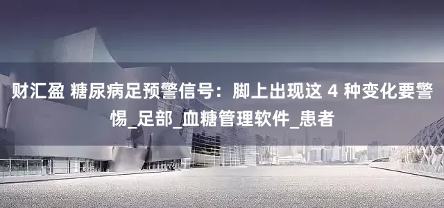 财汇盈 糖尿病足预警信号：脚上出现这 4 种变化要警惕_足部_血糖管理软件_患者