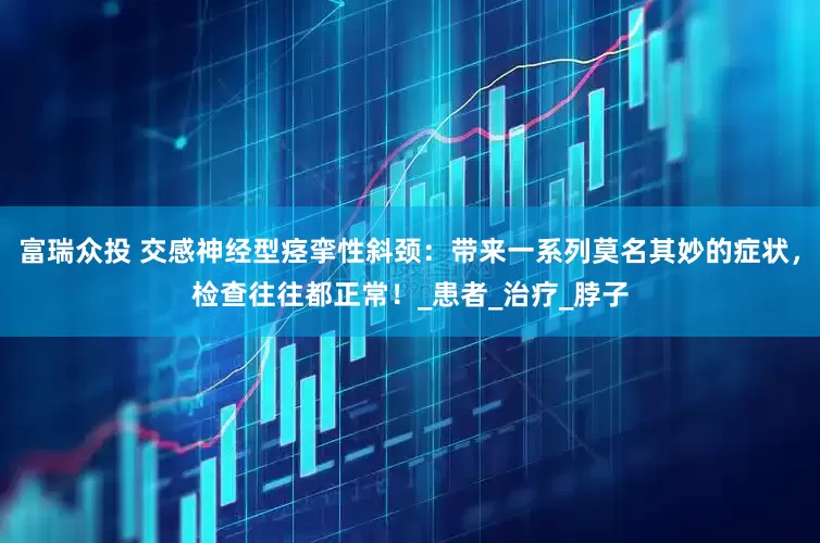 富瑞众投 交感神经型痉挛性斜颈：带来一系列莫名其妙的症状，检查往往都正常！_患者_治疗_脖子