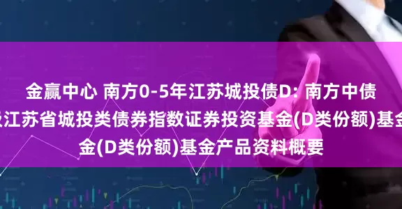 金赢中心 南方0-5年江苏城投债D: 南方中债0-5年中高等级江苏省城投类债券指数证券投资基金(D类份额)基金产品资料概要
