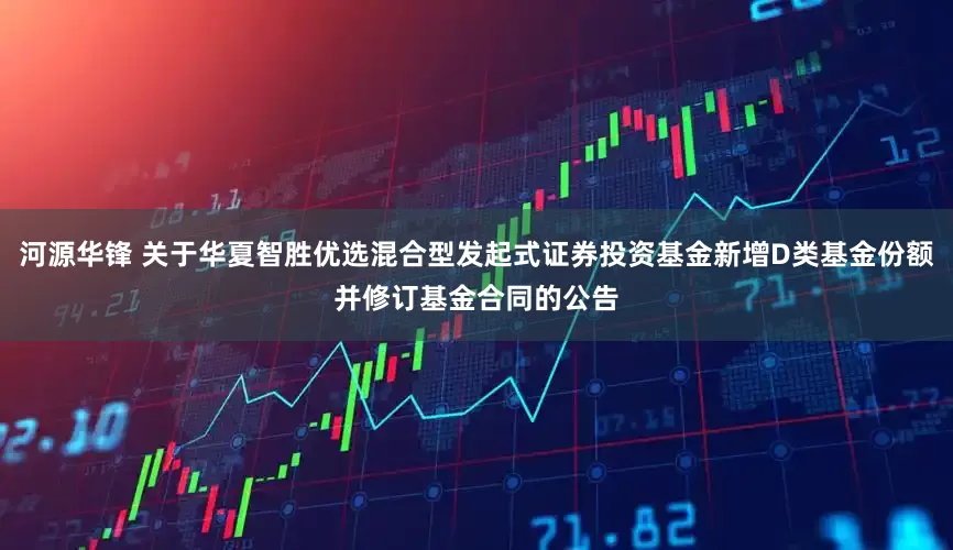 河源华锋 关于华夏智胜优选混合型发起式证券投资基金新增D类基金份额并修订基金合同的公告