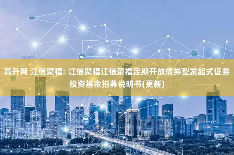 高升网 江信聚福: 江信聚福江信聚福定期开放债券型发起式证券投资基金招募说明书(更新)