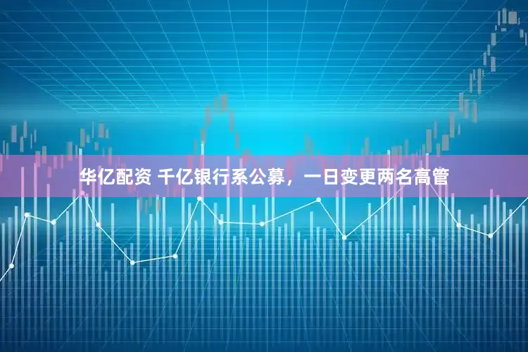 华亿配资 千亿银行系公募，一日变更两名高管