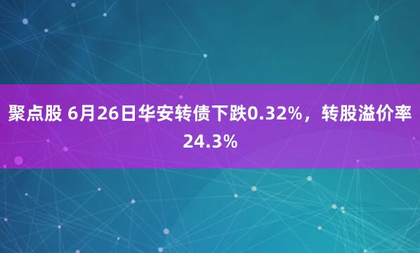 聚点股 6月26日华安转债下跌0.32%，转股溢价率24.3%