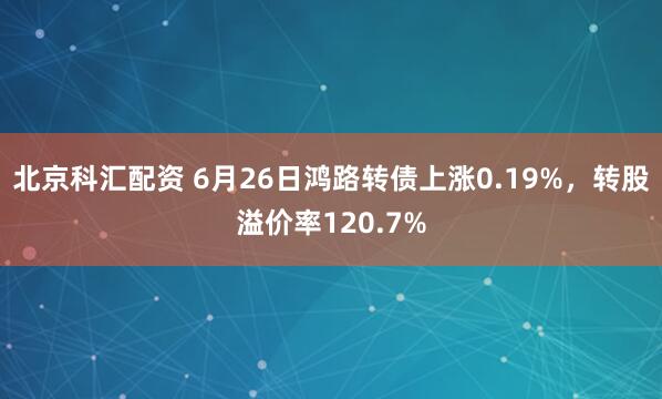 北京科汇配资 6月26日鸿路转债上涨0.19%，转股溢价率120.7%