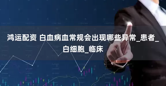 鸿运配资 白血病血常规会出现哪些异常_患者_白细胞_临床