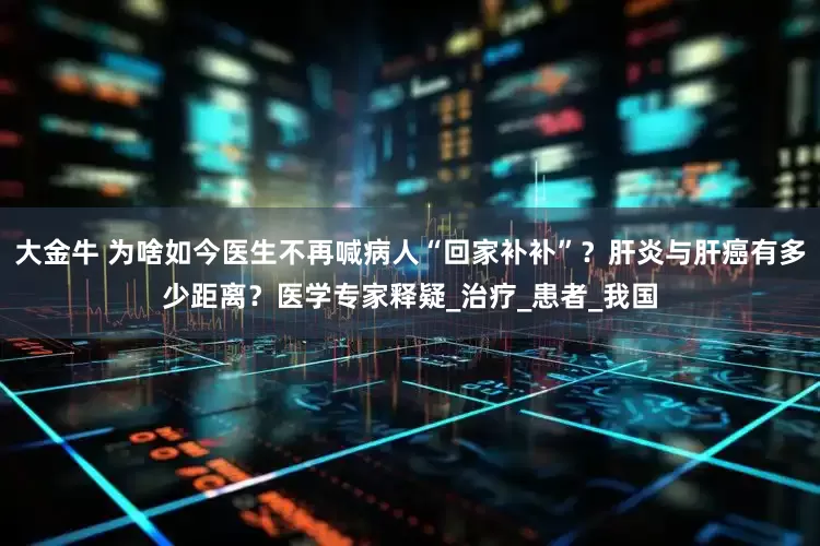 大金牛 为啥如今医生不再喊病人“回家补补”？肝炎与肝癌有多少距离？医学专家释疑_治疗_患者_我国