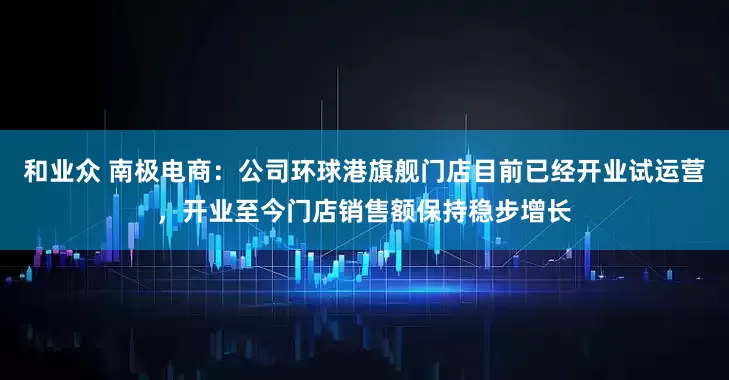 和业众 南极电商：公司环球港旗舰门店目前已经开业试运营，开业至今门店销售额保持稳步增长
