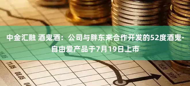 中金汇融 酒鬼酒：公司与胖东来合作开发的52度酒鬼·自由爱产品于7月19日上市