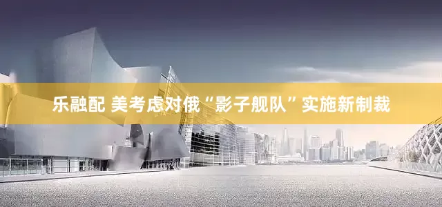 乐融配 美考虑对俄“影子舰队”实施新制裁