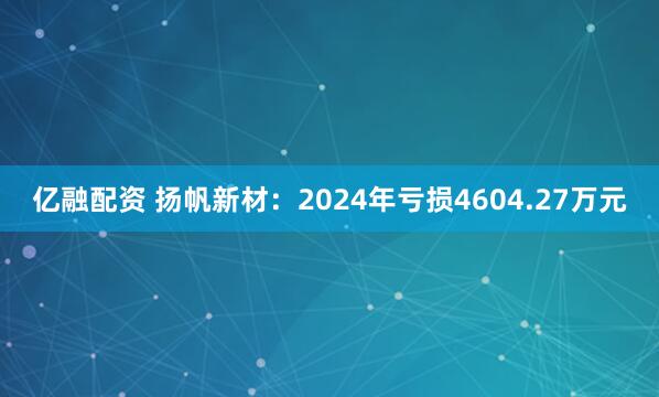 亿融配资 扬帆新材：2024年亏损4604.27万元