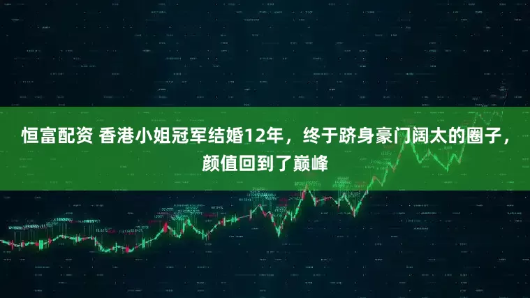 恒富配资 香港小姐冠军结婚12年,终于跻身豪门阔太的圈子,颜值回到了巅峰