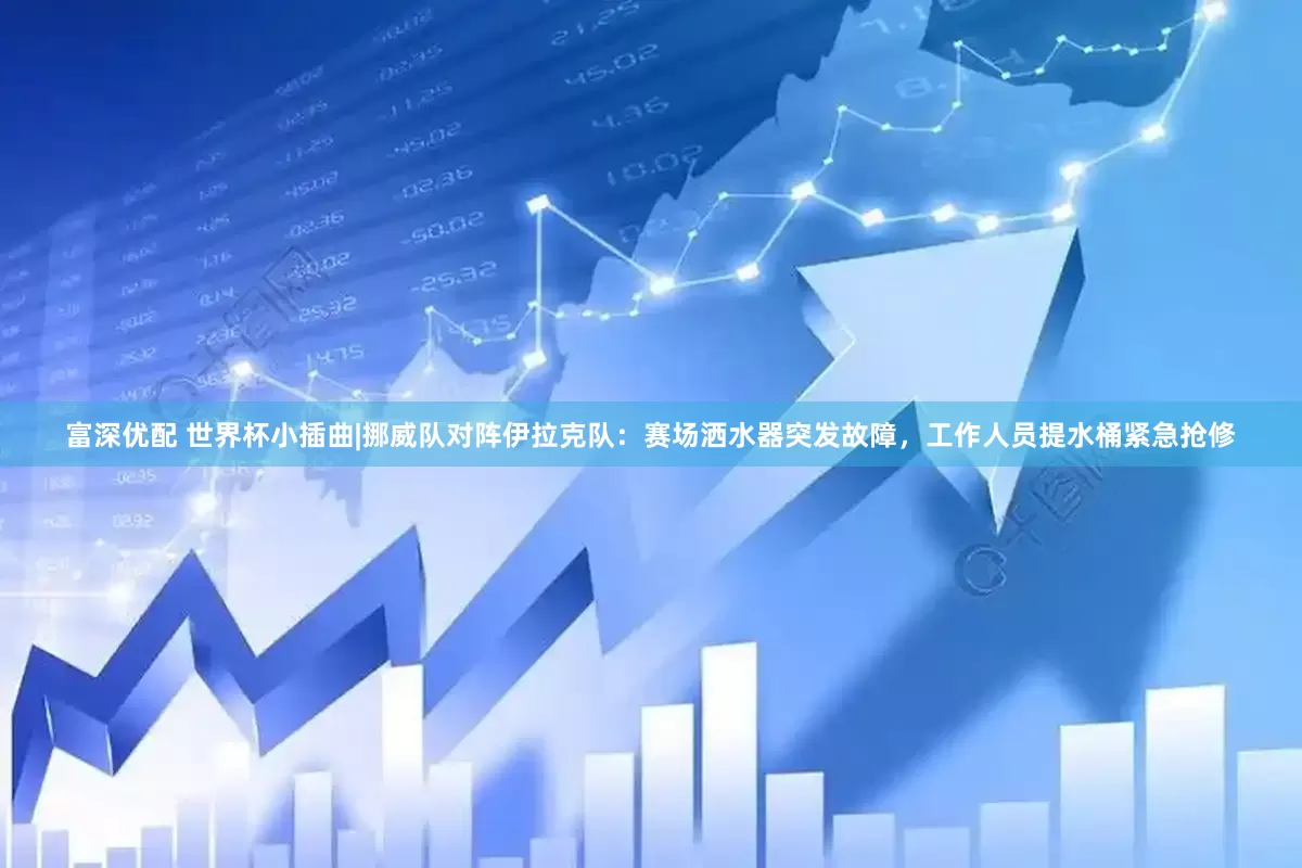 富深优配 世界杯小插曲|挪威队对阵伊拉克队：赛场洒水器突发故障，工作人员提水桶紧急抢修
