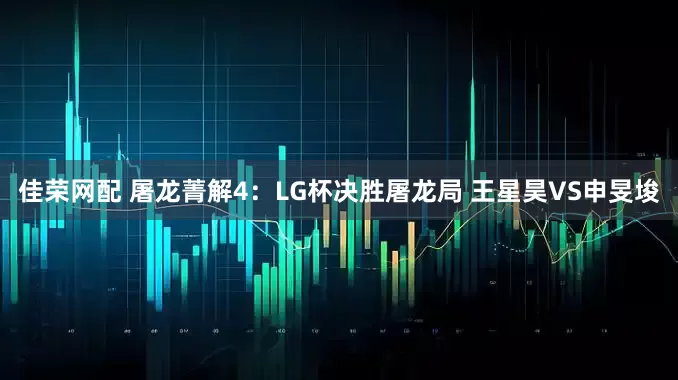 佳荣网配 屠龙菁解4：LG杯决胜屠龙局 王星昊VS申旻埈