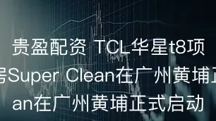贵盈配资 TCL华星t8项目主厂房Super Clean在广州黄埔正式启动