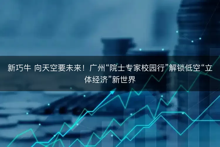 新巧牛 向天空要未来！广州“院士专家校园行”解锁低空“立体经济”新世界